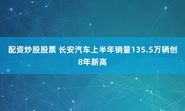 配资炒股股票 长安汽车上半年销量135.5万辆创8年新高