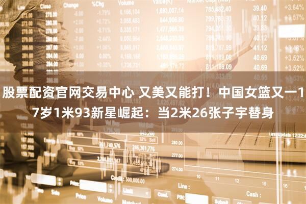 股票配资官网交易中心 又美又能打！中国女篮又一17岁1米93新星崛起：当2米26张子宇替身