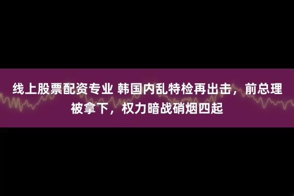 线上股票配资专业 韩国内乱特检再出击，前总理被拿下，权力暗战硝烟四起