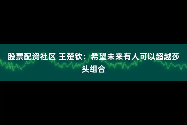 股票配资社区 王楚钦：希望未来有人可以超越莎头组合