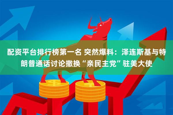 配资平台排行榜第一名 突然爆料：泽连斯基与特朗普通话讨论撤换“亲民主党”驻美大使