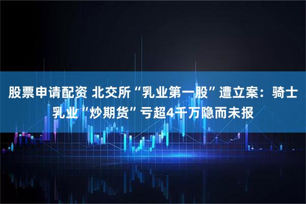 股票申请配资 北交所“乳业第一股”遭立案：骑士乳业“炒期货”亏超4千万隐而未报