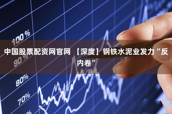 中国股票配资网官网 【深度】钢铁水泥业发力“反内卷”