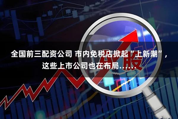 全国前三配资公司 市内免税店掀起“上新潮”，这些上市公司也在布局……