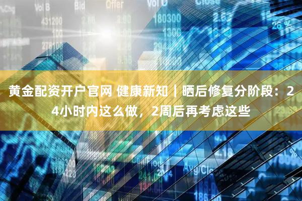 黄金配资开户官网 健康新知｜晒后修复分阶段：24小时内这么做，2周后再考虑这些