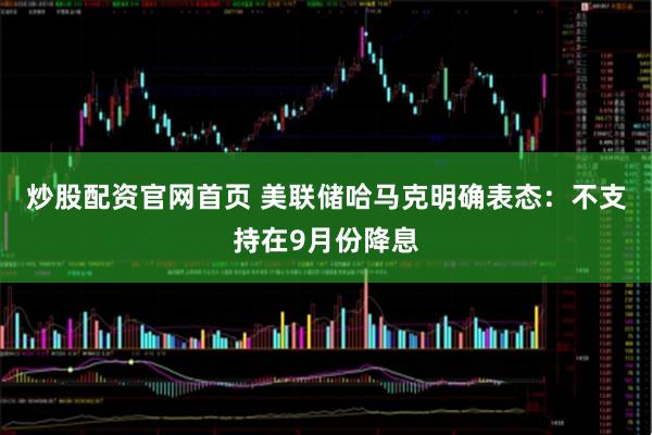 炒股配资官网首页 美联储哈马克明确表态：不支持在9月份降息