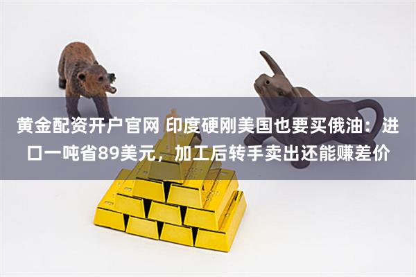 黄金配资开户官网 印度硬刚美国也要买俄油：进口一吨省89美元，加工后转手卖出还能赚差价