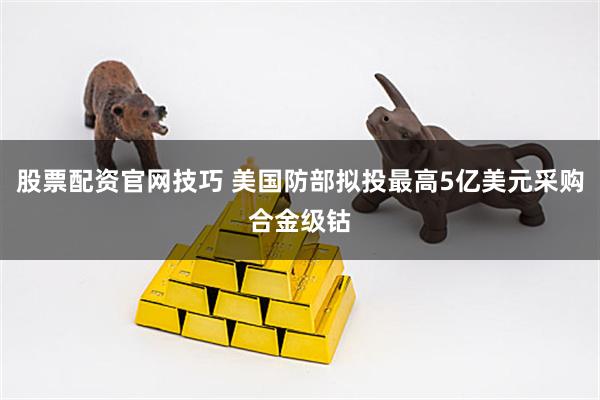 股票配资官网技巧 美国防部拟投最高5亿美元采购合金级钴