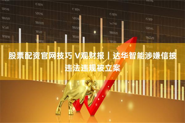 股票配资官网技巧 V观财报｜达华智能涉嫌信披违法违规被立案