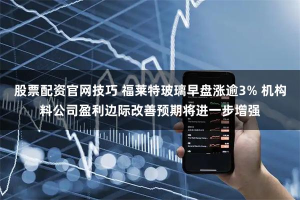 股票配资官网技巧 福莱特玻璃早盘涨逾3% 机构料公司盈利边际改善预期将进一步增强