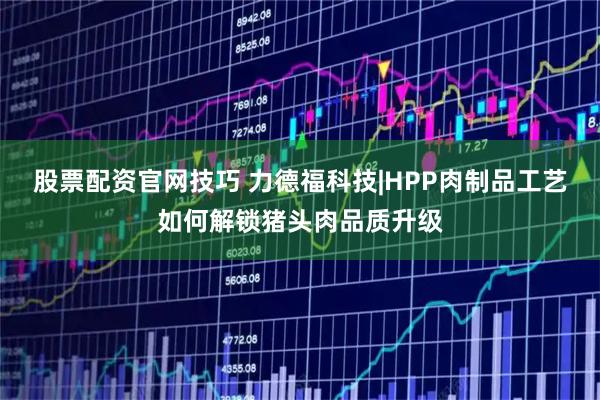 股票配资官网技巧 力德福科技|HPP肉制品工艺如何解锁猪头肉品质升级
