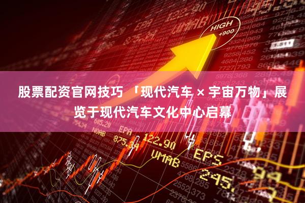 股票配资官网技巧 「现代汽车 × 宇宙万物」展览于现代汽车文化中心启幕