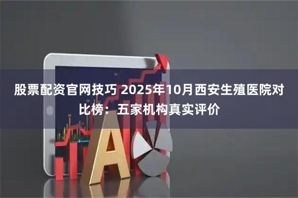 股票配资官网技巧 2025年10月西安生殖医院对比榜:五家机构真实评价