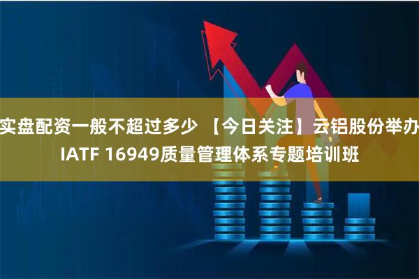 实盘配资一般不超过多少 【今日关注】云铝股份举办IATF 16949质量管理体系专题培训班