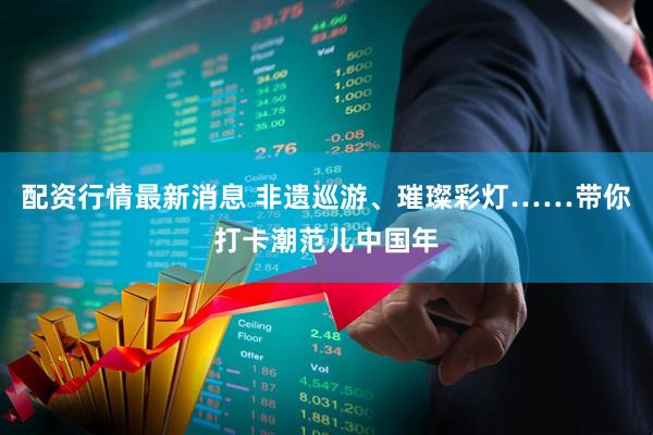 配资行情最新消息 非遗巡游、璀璨彩灯……带你打卡潮范儿中国年