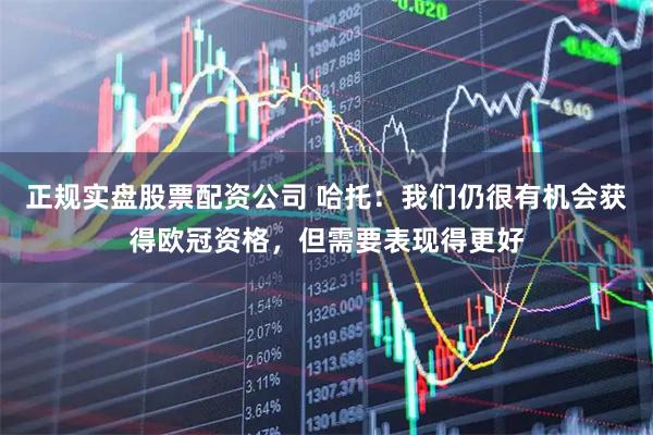 正规实盘股票配资公司 哈托：我们仍很有机会获得欧冠资格，但需要表现得更好