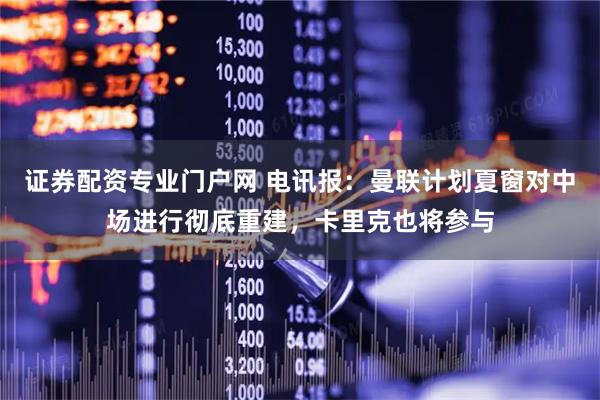 证券配资专业门户网 电讯报：曼联计划夏窗对中场进行彻底重建，卡里克也将参与