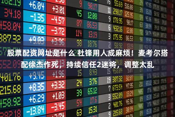 股票配资网址是什么 杜锋用人成麻烦！麦考尔搭配徐杰作死，持续信任2迷将，调整太乱
