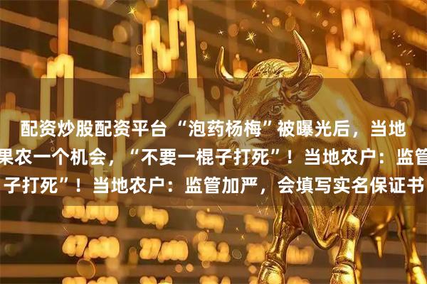 配资炒股配资平台 “泡药杨梅”被曝光后，当地协会会长哽咽恳求：给果农一个机会，“不要一棍子打死”！当地农户：监管加严，会填写实名保证书