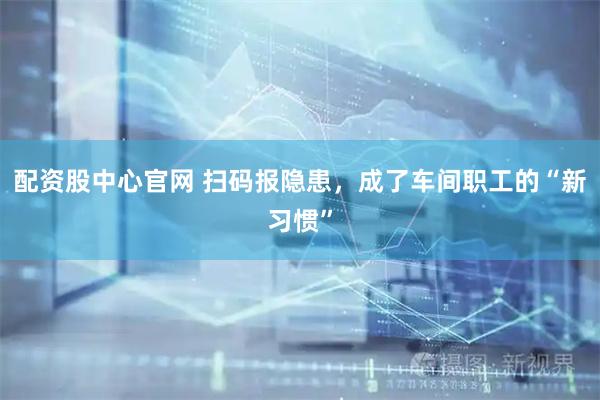 配资股中心官网 扫码报隐患，成了车间职工的“新习惯”